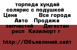 торпеда хундай солярис с подушкой › Цена ­ 8 500 - Все города Авто » Продажа запчастей   . Дагестан респ.,Кизилюрт г.